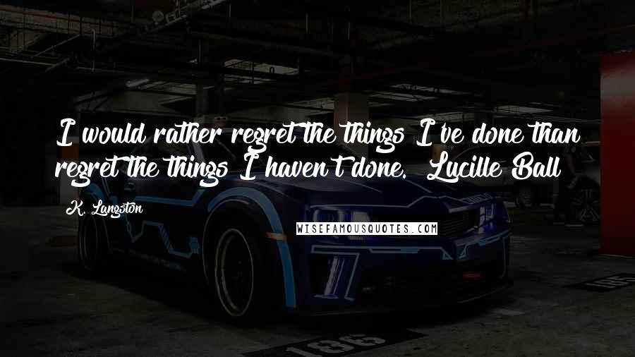 K. Langston Quotes: I would rather regret the things I've done than regret the things I haven't done. ~Lucille Ball