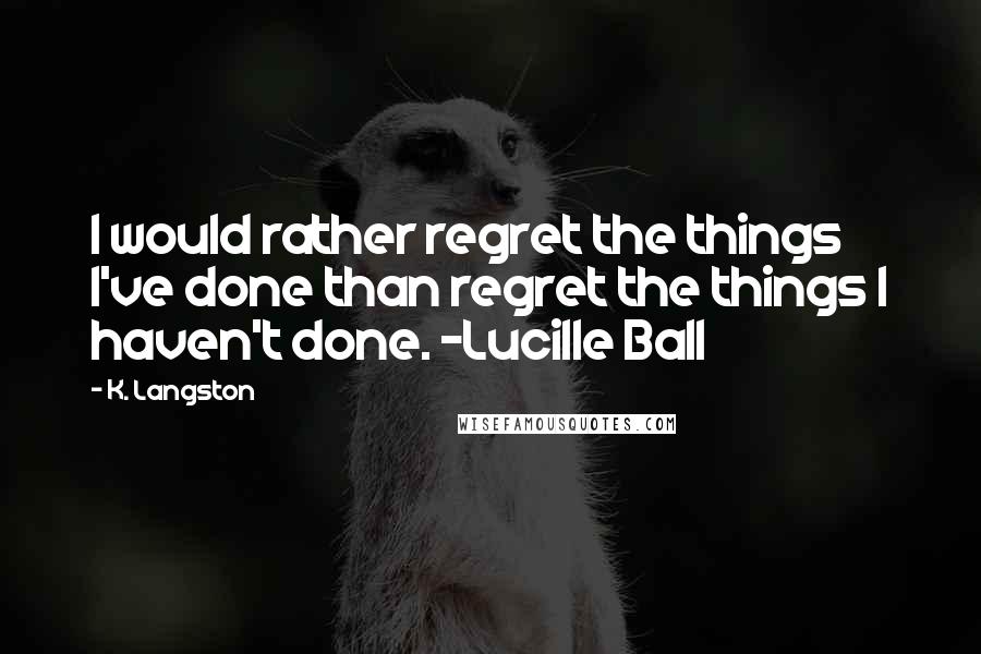 K. Langston Quotes: I would rather regret the things I've done than regret the things I haven't done. ~Lucille Ball