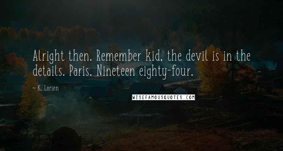 K. Larsen Quotes: Alright then. Remember kid, the devil is in the details. Paris. Nineteen eighty-four.