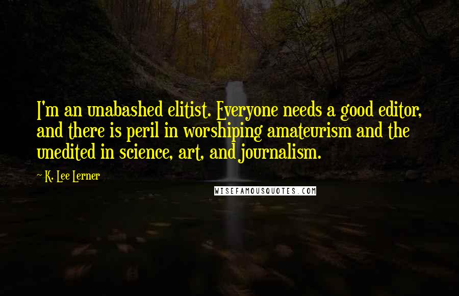 K. Lee Lerner Quotes: I'm an unabashed elitist. Everyone needs a good editor, and there is peril in worshiping amateurism and the unedited in science, art, and journalism.