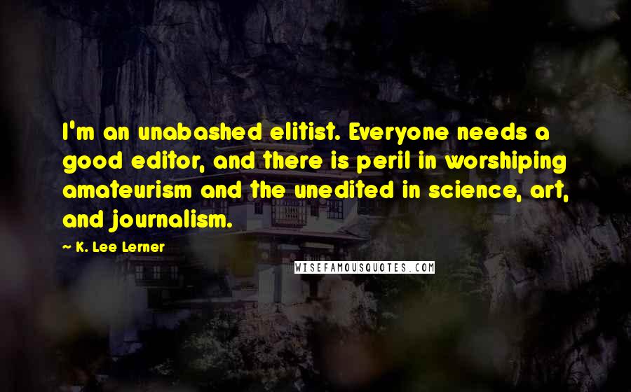 K. Lee Lerner Quotes: I'm an unabashed elitist. Everyone needs a good editor, and there is peril in worshiping amateurism and the unedited in science, art, and journalism.