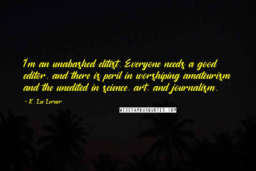 K. Lee Lerner Quotes: I'm an unabashed elitist. Everyone needs a good editor, and there is peril in worshiping amateurism and the unedited in science, art, and journalism.