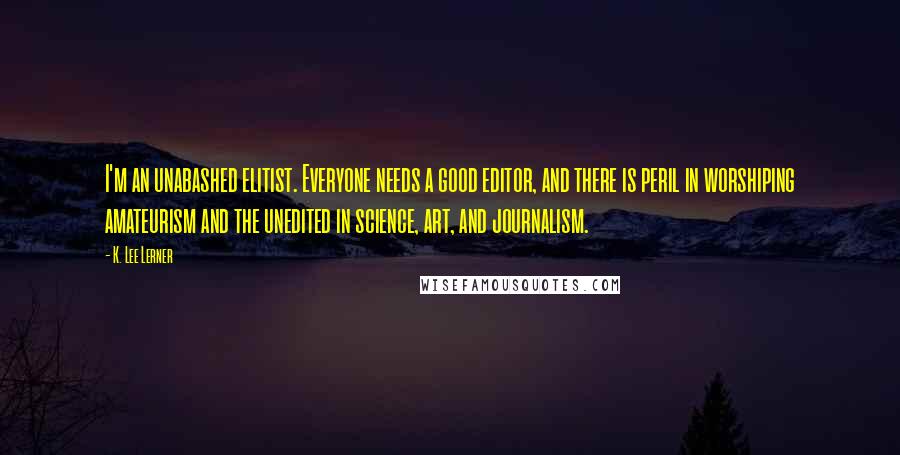 K. Lee Lerner Quotes: I'm an unabashed elitist. Everyone needs a good editor, and there is peril in worshiping amateurism and the unedited in science, art, and journalism.