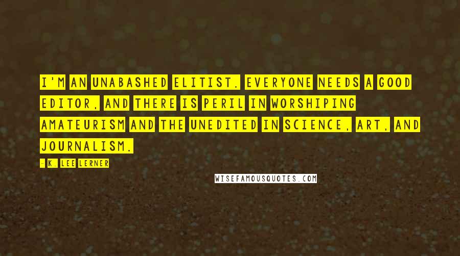 K. Lee Lerner Quotes: I'm an unabashed elitist. Everyone needs a good editor, and there is peril in worshiping amateurism and the unedited in science, art, and journalism.