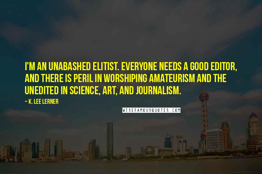 K. Lee Lerner Quotes: I'm an unabashed elitist. Everyone needs a good editor, and there is peril in worshiping amateurism and the unedited in science, art, and journalism.
