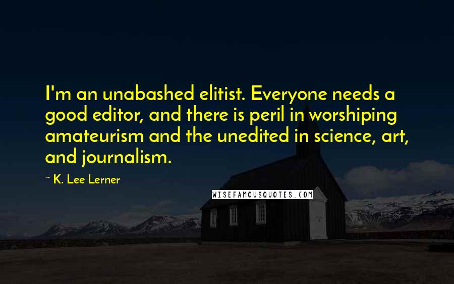 K. Lee Lerner Quotes: I'm an unabashed elitist. Everyone needs a good editor, and there is peril in worshiping amateurism and the unedited in science, art, and journalism.