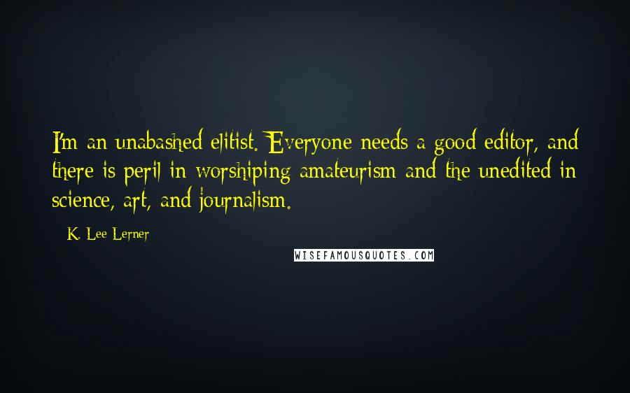 K. Lee Lerner Quotes: I'm an unabashed elitist. Everyone needs a good editor, and there is peril in worshiping amateurism and the unedited in science, art, and journalism.