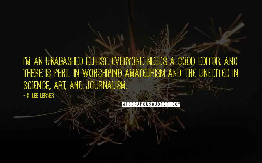 K. Lee Lerner Quotes: I'm an unabashed elitist. Everyone needs a good editor, and there is peril in worshiping amateurism and the unedited in science, art, and journalism.