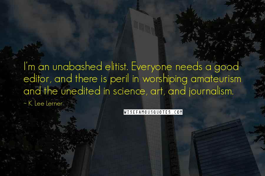 K. Lee Lerner Quotes: I'm an unabashed elitist. Everyone needs a good editor, and there is peril in worshiping amateurism and the unedited in science, art, and journalism.