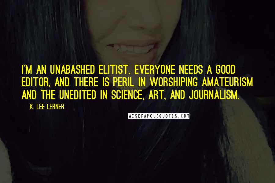 K. Lee Lerner Quotes: I'm an unabashed elitist. Everyone needs a good editor, and there is peril in worshiping amateurism and the unedited in science, art, and journalism.