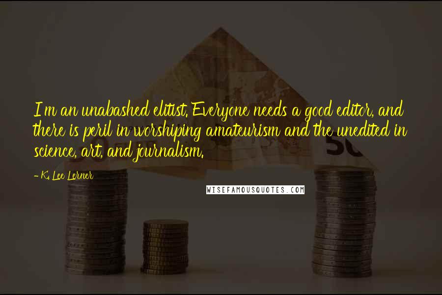 K. Lee Lerner Quotes: I'm an unabashed elitist. Everyone needs a good editor, and there is peril in worshiping amateurism and the unedited in science, art, and journalism.