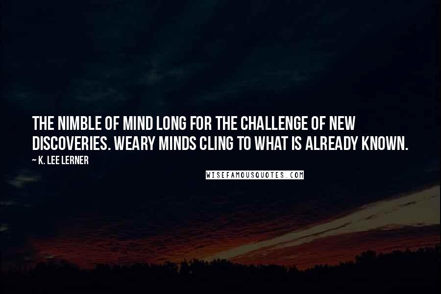 K. Lee Lerner Quotes: The nimble of mind long for the challenge of new discoveries. Weary minds cling to what is already known.