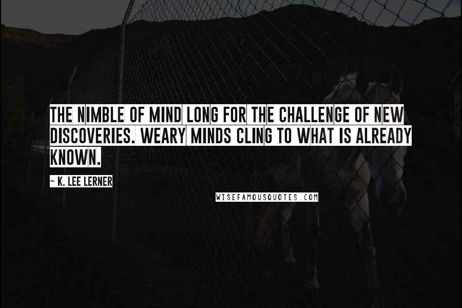 K. Lee Lerner Quotes: The nimble of mind long for the challenge of new discoveries. Weary minds cling to what is already known.