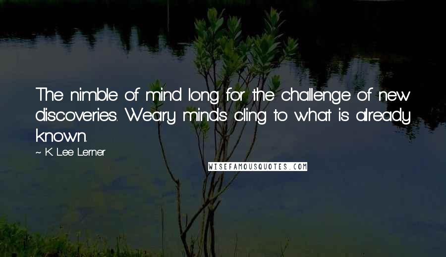 K. Lee Lerner Quotes: The nimble of mind long for the challenge of new discoveries. Weary minds cling to what is already known.