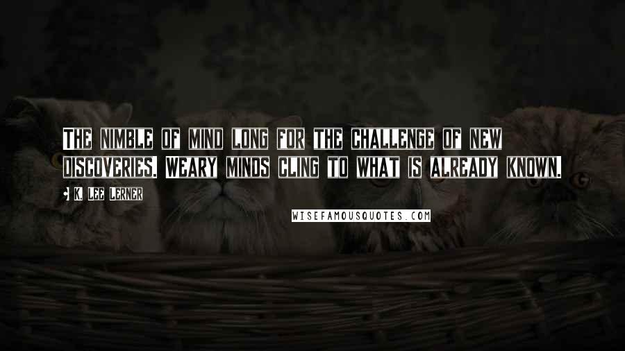 K. Lee Lerner Quotes: The nimble of mind long for the challenge of new discoveries. Weary minds cling to what is already known.