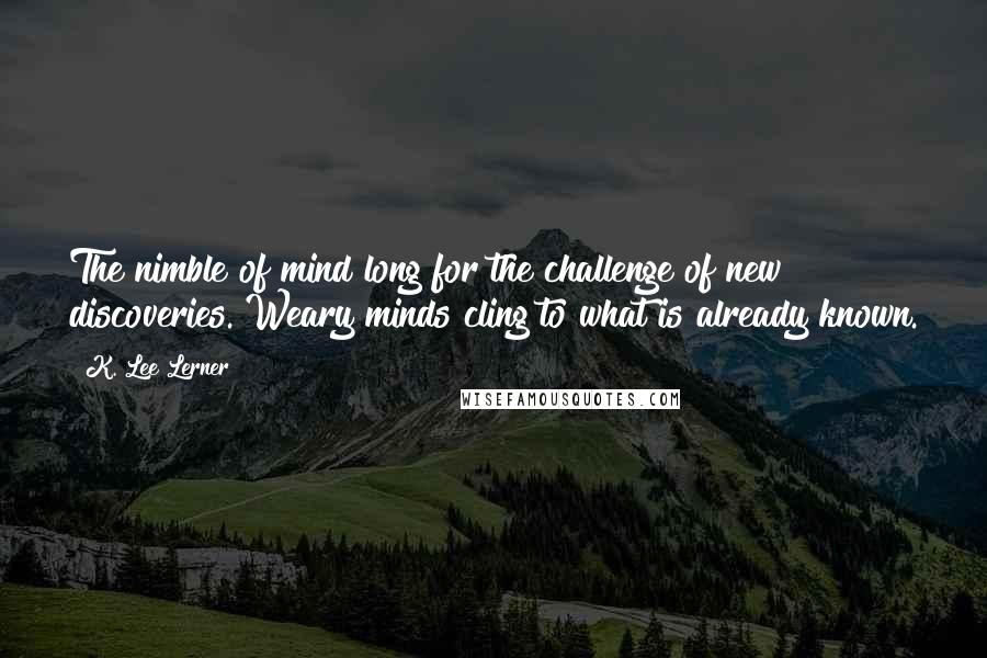 K. Lee Lerner Quotes: The nimble of mind long for the challenge of new discoveries. Weary minds cling to what is already known.