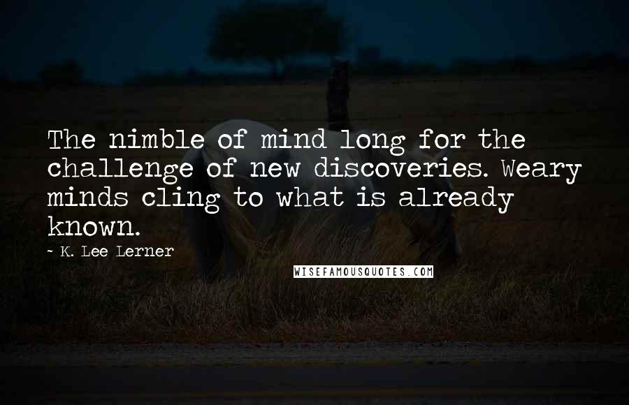 K. Lee Lerner Quotes: The nimble of mind long for the challenge of new discoveries. Weary minds cling to what is already known.