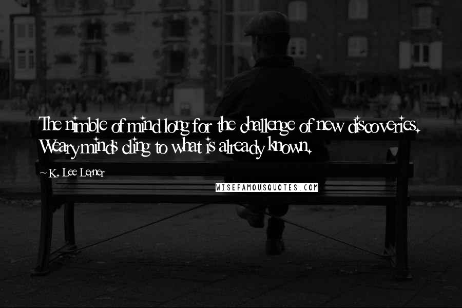 K. Lee Lerner Quotes: The nimble of mind long for the challenge of new discoveries. Weary minds cling to what is already known.