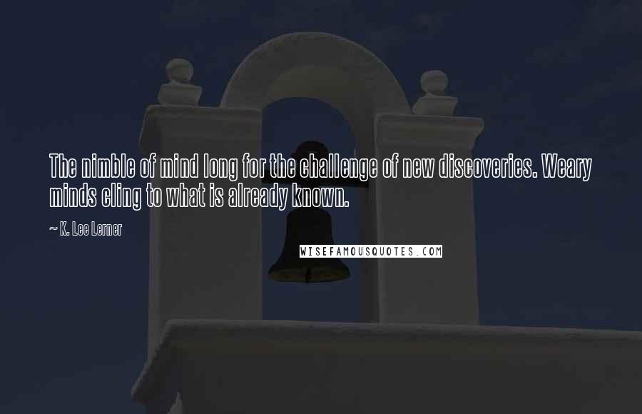 K. Lee Lerner Quotes: The nimble of mind long for the challenge of new discoveries. Weary minds cling to what is already known.