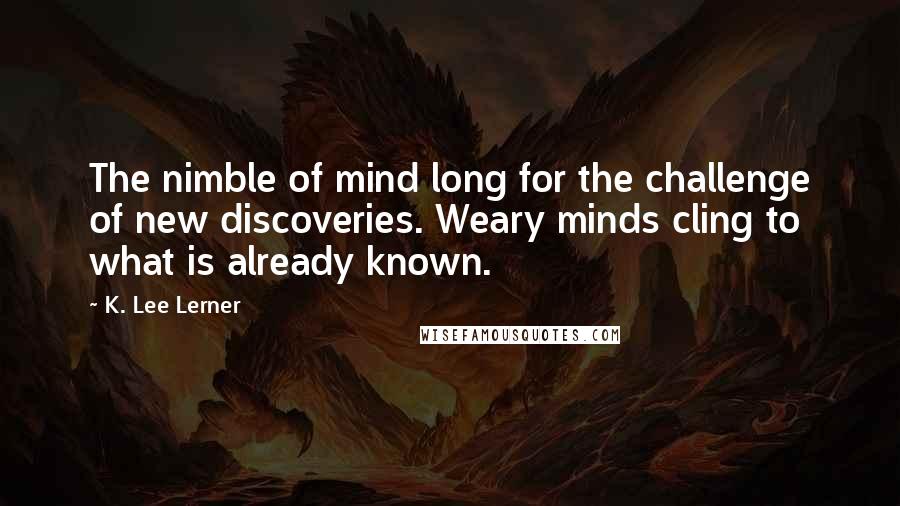 K. Lee Lerner Quotes: The nimble of mind long for the challenge of new discoveries. Weary minds cling to what is already known.