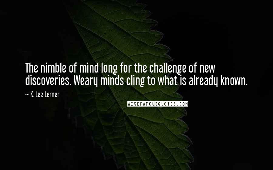 K. Lee Lerner Quotes: The nimble of mind long for the challenge of new discoveries. Weary minds cling to what is already known.