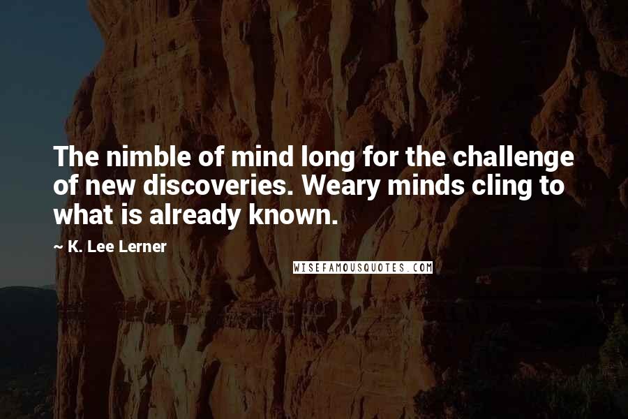 K. Lee Lerner Quotes: The nimble of mind long for the challenge of new discoveries. Weary minds cling to what is already known.