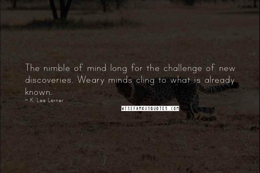 K. Lee Lerner Quotes: The nimble of mind long for the challenge of new discoveries. Weary minds cling to what is already known.