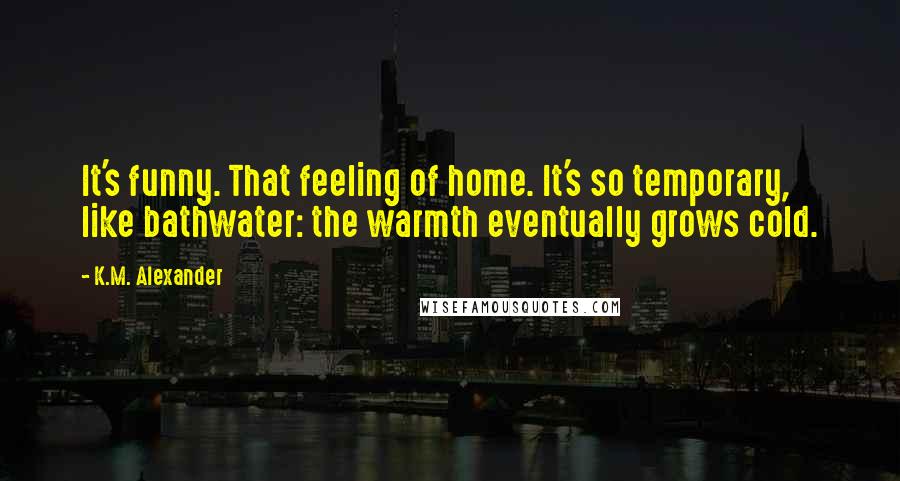 K.M. Alexander Quotes: It's funny. That feeling of home. It's so temporary, like bathwater: the warmth eventually grows cold.