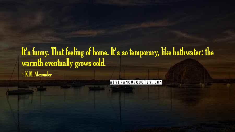 K.M. Alexander Quotes: It's funny. That feeling of home. It's so temporary, like bathwater: the warmth eventually grows cold.