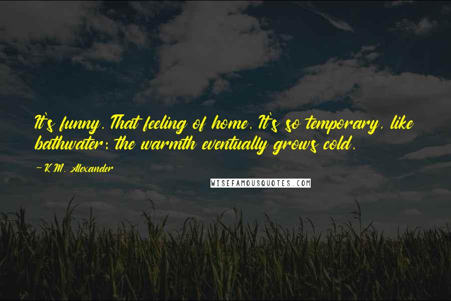 K.M. Alexander Quotes: It's funny. That feeling of home. It's so temporary, like bathwater: the warmth eventually grows cold.