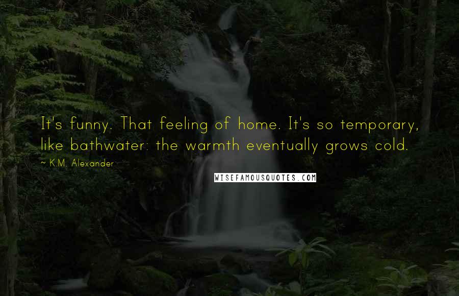 K.M. Alexander Quotes: It's funny. That feeling of home. It's so temporary, like bathwater: the warmth eventually grows cold.