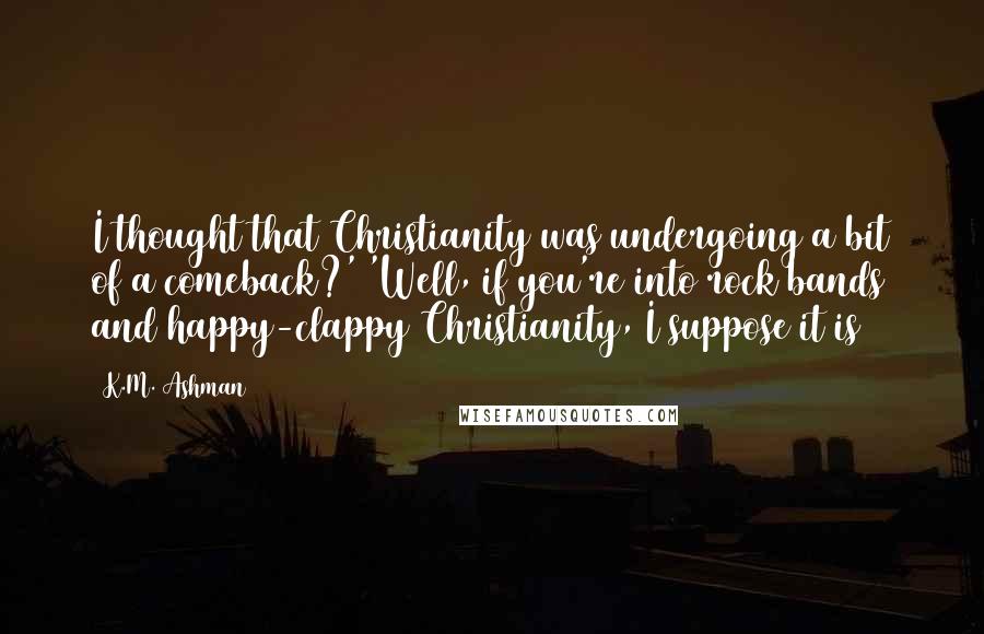 K.M. Ashman Quotes: I thought that Christianity was undergoing a bit of a comeback?' 'Well, if you're into rock bands and happy-clappy Christianity, I suppose it is