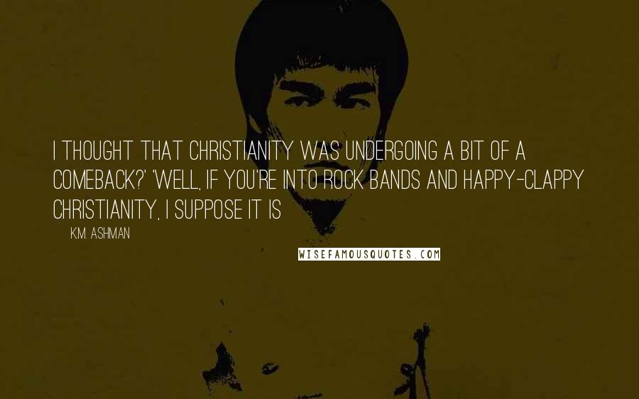 K.M. Ashman Quotes: I thought that Christianity was undergoing a bit of a comeback?' 'Well, if you're into rock bands and happy-clappy Christianity, I suppose it is