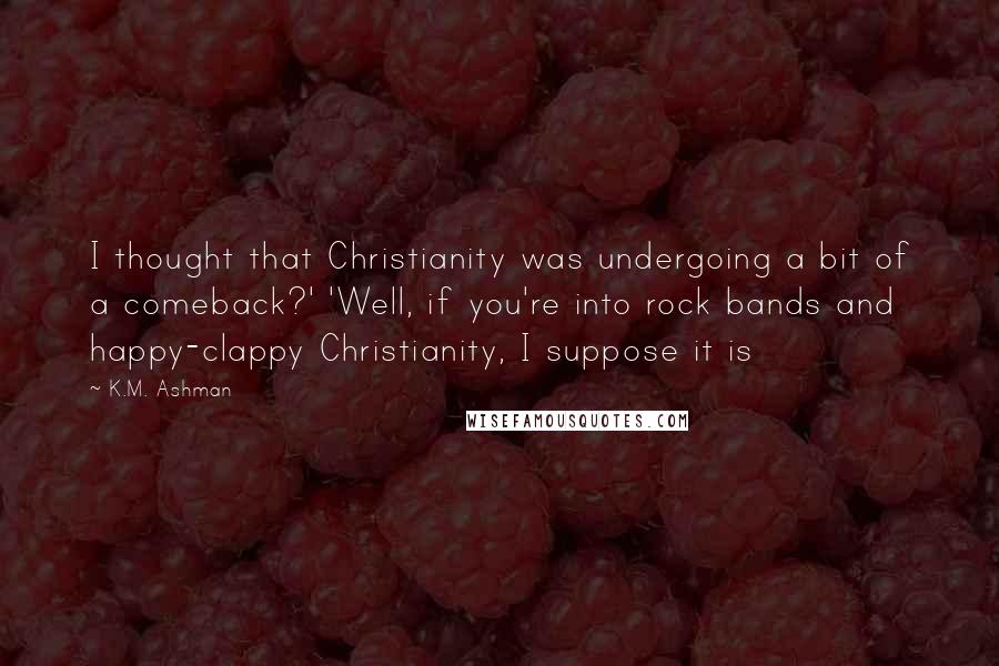 K.M. Ashman Quotes: I thought that Christianity was undergoing a bit of a comeback?' 'Well, if you're into rock bands and happy-clappy Christianity, I suppose it is
