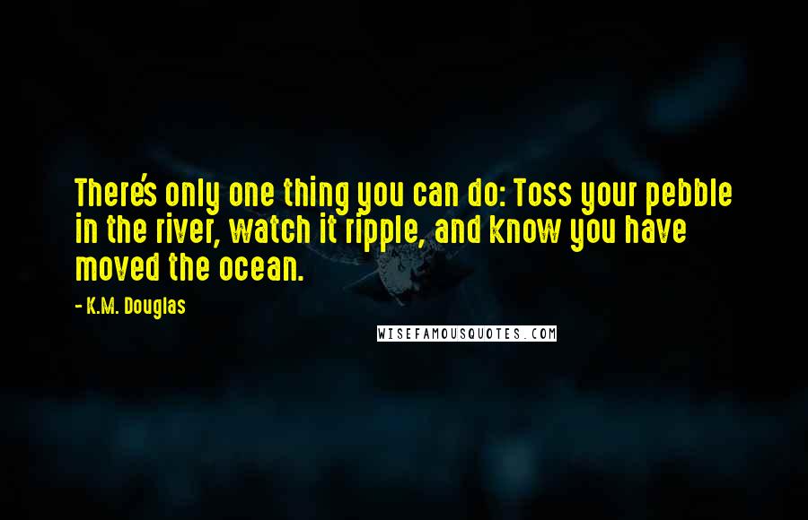 K.M. Douglas Quotes: There's only one thing you can do: Toss your pebble in the river, watch it ripple, and know you have moved the ocean.