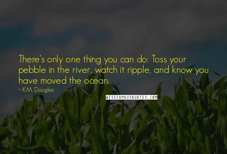 K.M. Douglas Quotes: There's only one thing you can do: Toss your pebble in the river, watch it ripple, and know you have moved the ocean.