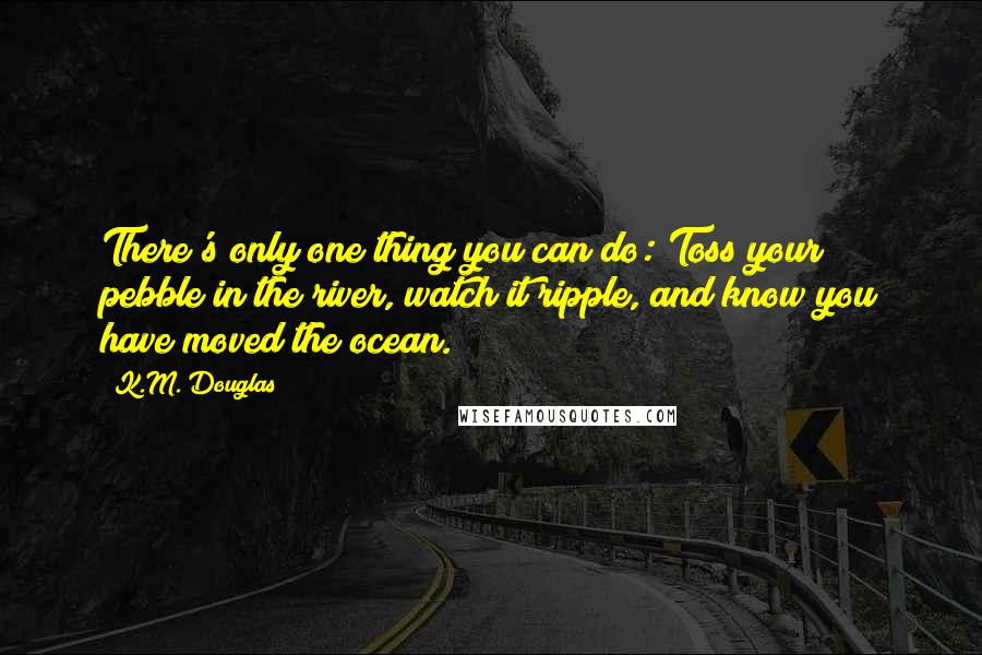 K.M. Douglas Quotes: There's only one thing you can do: Toss your pebble in the river, watch it ripple, and know you have moved the ocean.