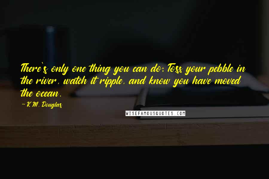 K.M. Douglas Quotes: There's only one thing you can do: Toss your pebble in the river, watch it ripple, and know you have moved the ocean.