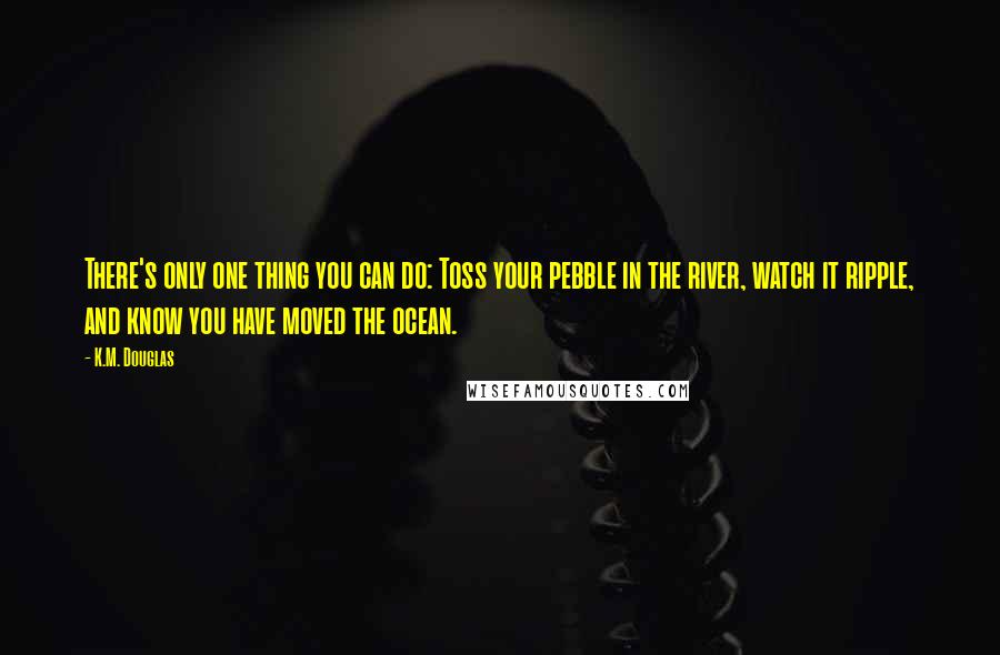 K.M. Douglas Quotes: There's only one thing you can do: Toss your pebble in the river, watch it ripple, and know you have moved the ocean.