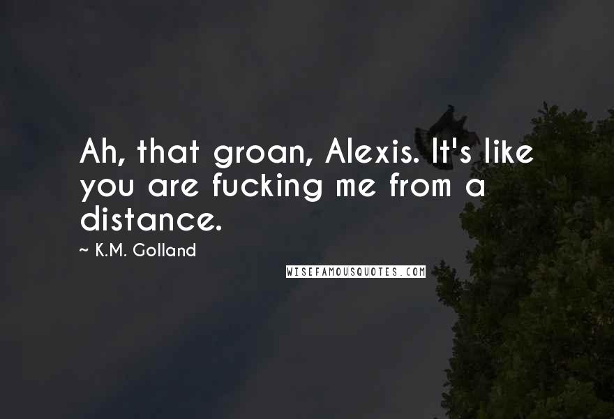 K.M. Golland Quotes: Ah, that groan, Alexis. It's like you are fucking me from a distance.