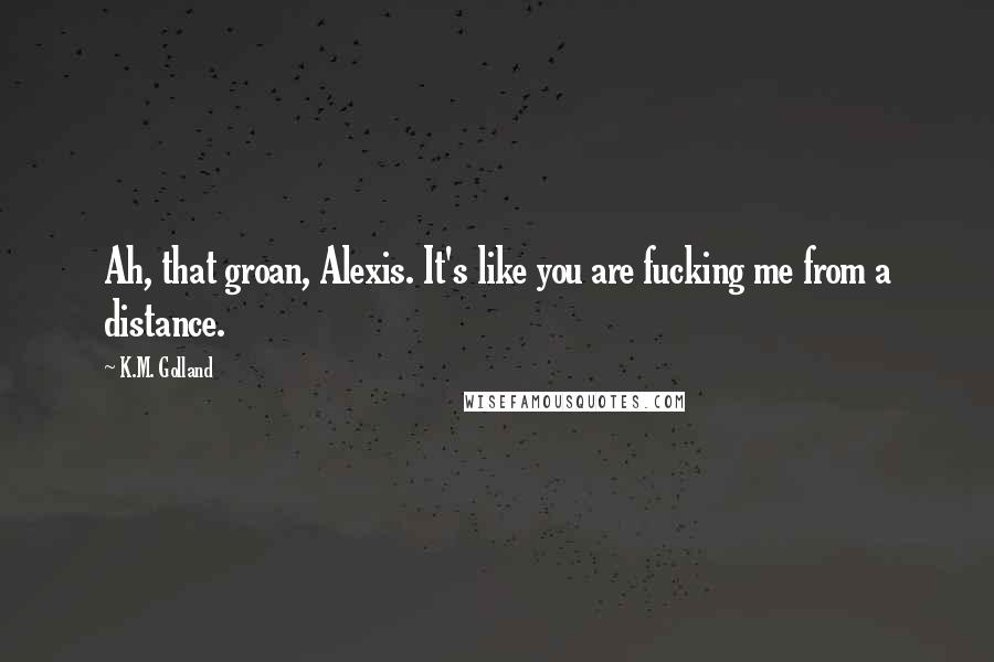 K.M. Golland Quotes: Ah, that groan, Alexis. It's like you are fucking me from a distance.