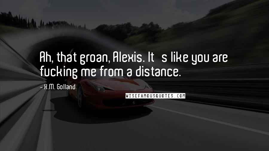 K.M. Golland Quotes: Ah, that groan, Alexis. It's like you are fucking me from a distance.