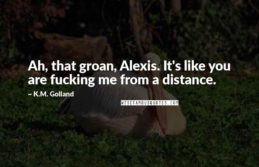 K.M. Golland Quotes: Ah, that groan, Alexis. It's like you are fucking me from a distance.