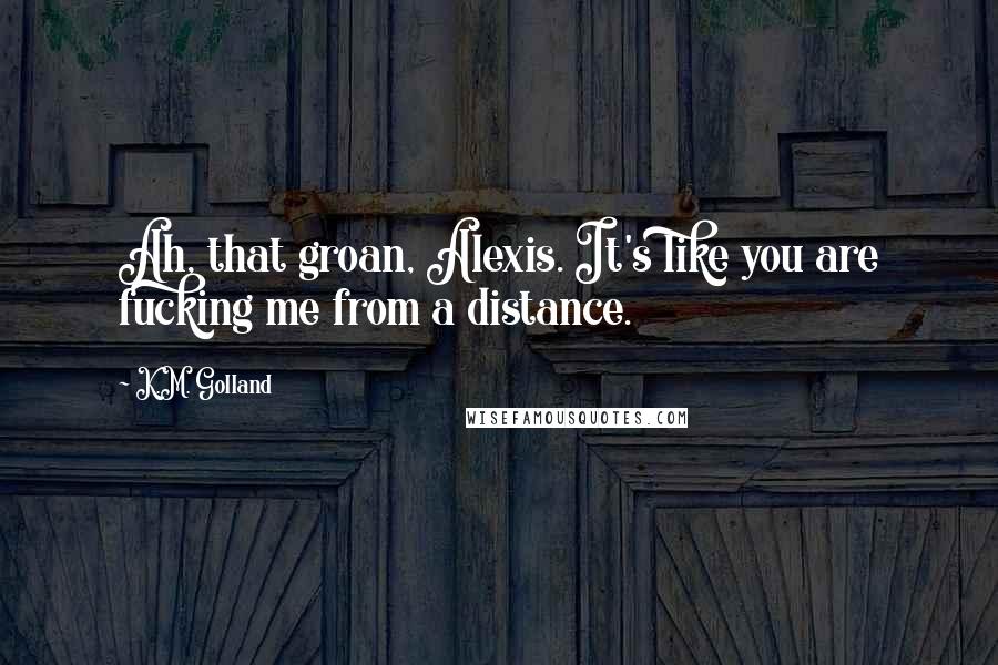 K.M. Golland Quotes: Ah, that groan, Alexis. It's like you are fucking me from a distance.