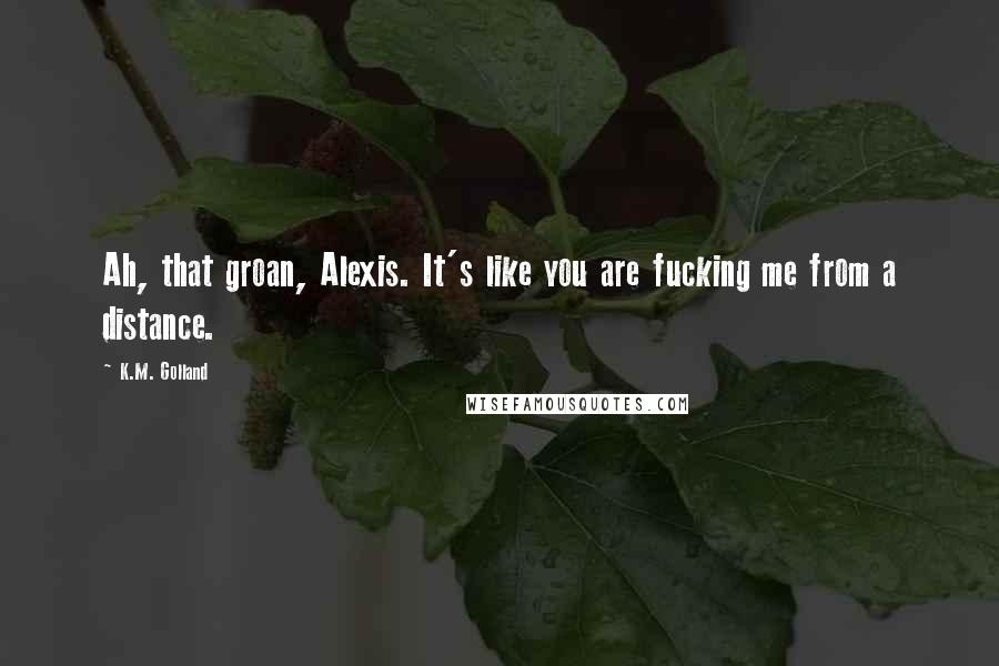 K.M. Golland Quotes: Ah, that groan, Alexis. It's like you are fucking me from a distance.