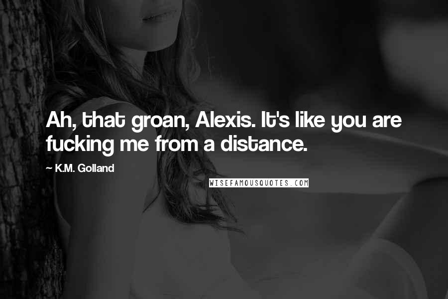 K.M. Golland Quotes: Ah, that groan, Alexis. It's like you are fucking me from a distance.