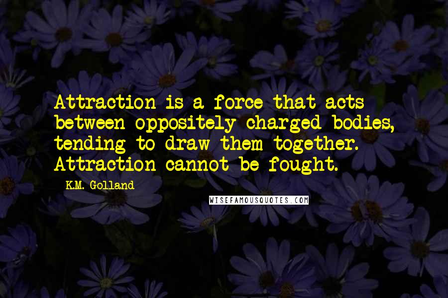 K.M. Golland Quotes: Attraction is a force that acts between oppositely charged bodies, tending to draw them together. Attraction cannot be fought.