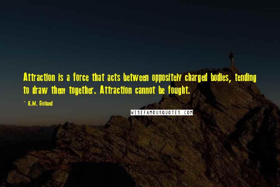K.M. Golland Quotes: Attraction is a force that acts between oppositely charged bodies, tending to draw them together. Attraction cannot be fought.