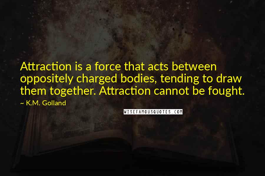 K.M. Golland Quotes: Attraction is a force that acts between oppositely charged bodies, tending to draw them together. Attraction cannot be fought.