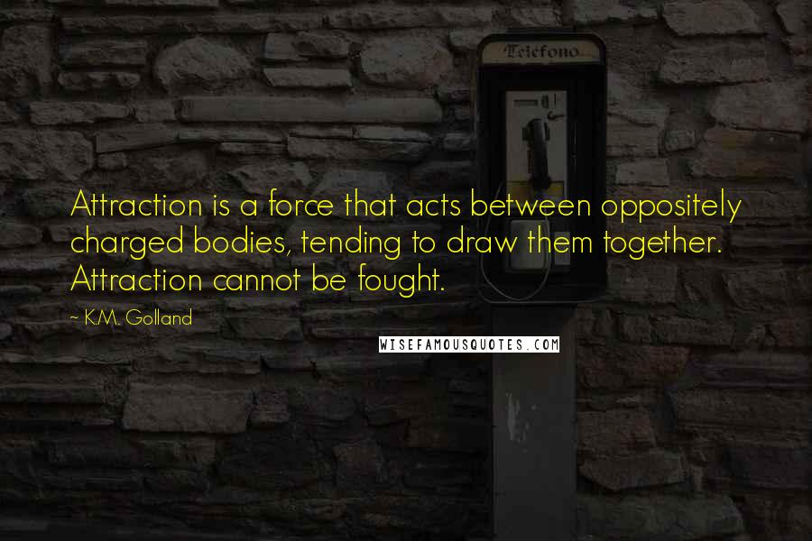 K.M. Golland Quotes: Attraction is a force that acts between oppositely charged bodies, tending to draw them together. Attraction cannot be fought.